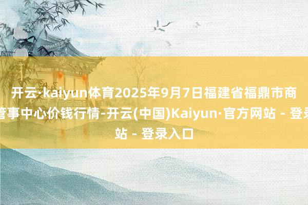 开云·kaiyun体育2025年9月7日福建省福鼎市商贸业管事中心价钱行情-开云(中国)Kaiyun·官方网站 - 登录入口