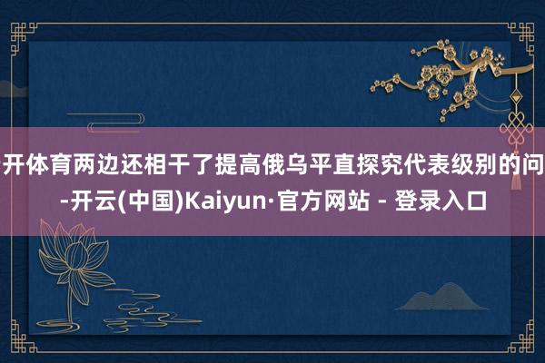 云开体育两边还相干了提高俄乌平直探究代表级别的问题-开云(中国)Kaiyun·官方网站 - 登录入口