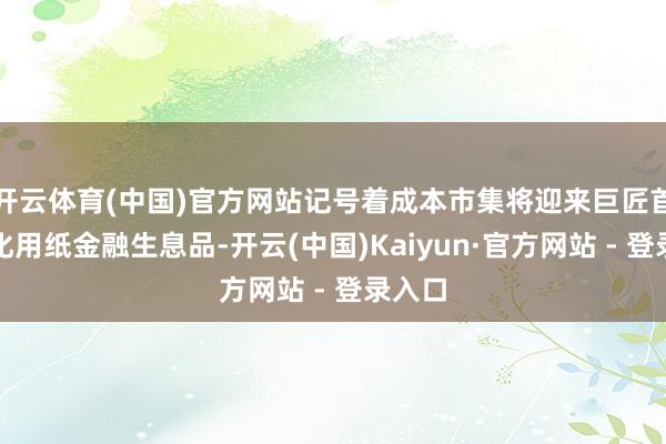 开云体育(中国)官方网站记号着成本市集将迎来巨匠首个文化用纸金融生息品-开云(中国)Kaiyun·官方网站 - 登录入口