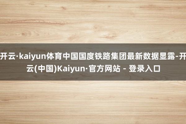 开云·kaiyun体育中国国度铁路集团最新数据显露-开云(中国)Kaiyun·官方网站 - 登录入口