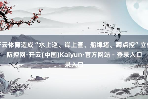 开云体育造成“水上巡、岸上查、船埠堵、蹲点控”立体防控网-开云(中国)Kaiyun·官方网站 - 登录入口