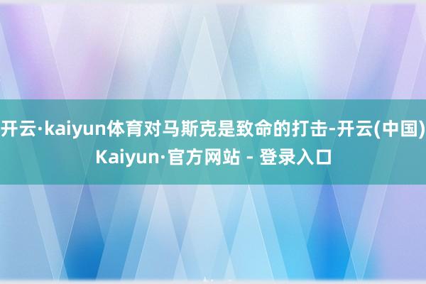 开云·kaiyun体育对马斯克是致命的打击-开云(中国)Kaiyun·官方网站 - 登录入口