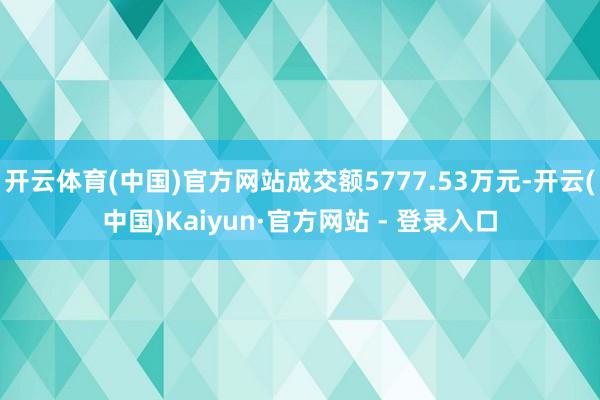 开云体育(中国)官方网站成交额5777.53万元-开云(中国)Kaiyun·官方网站 - 登录入口