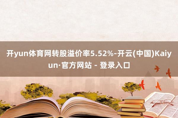 开yun体育网转股溢价率5.52%-开云(中国)Kaiyun·官方网站 - 登录入口