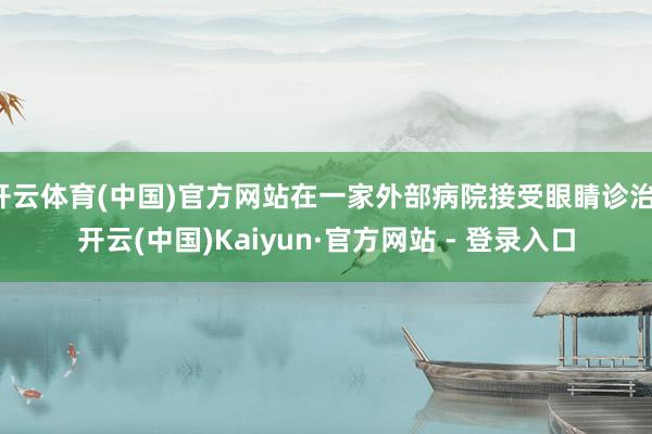 开云体育(中国)官方网站在一家外部病院接受眼睛诊治-开云(中国)Kaiyun·官方网站 - 登录入口