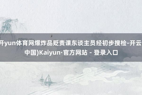 开yun体育网爆炸品贬责课东谈主员经初步搜检-开云(中国)Kaiyun·官方网站 - 登录入口