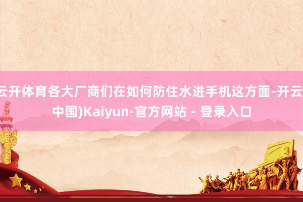 云开体育各大厂商们在如何防住水进手机这方面-开云(中国)Kaiyun·官方网站 - 登录入口