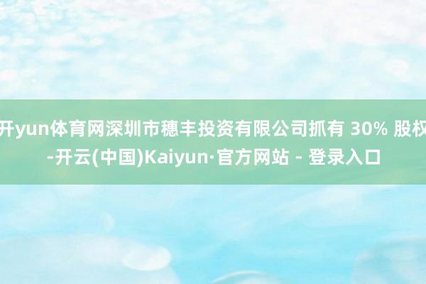 开yun体育网深圳市穗丰投资有限公司抓有 30% 股权-开云(中国)Kaiyun·官方网站 - 登录入口