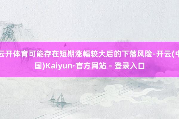 云开体育可能存在短期涨幅较大后的下落风险-开云(中国)Kaiyun·官方网站 - 登录入口