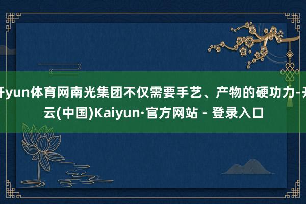 开yun体育网南光集团不仅需要手艺、产物的硬功力-开云(中国)Kaiyun·官方网站 - 登录入口