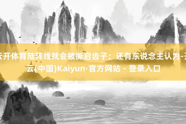 云开体育陆阵线就会被撕启齿子；还有东说念主认为-开云(中国)Kaiyun·官方网站 - 登录入口