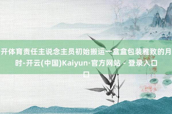 云开体育责任主说念主员初始搬运一盒盒包装雅致的月饼时-开云(中国)Kaiyun·官方网站 - 登录入口