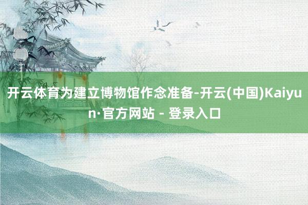 开云体育为建立博物馆作念准备-开云(中国)Kaiyun·官方网站 - 登录入口