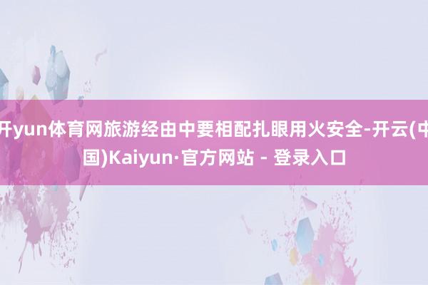 开yun体育网旅游经由中要相配扎眼用火安全-开云(中国)Kaiyun·官方网站 - 登录入口