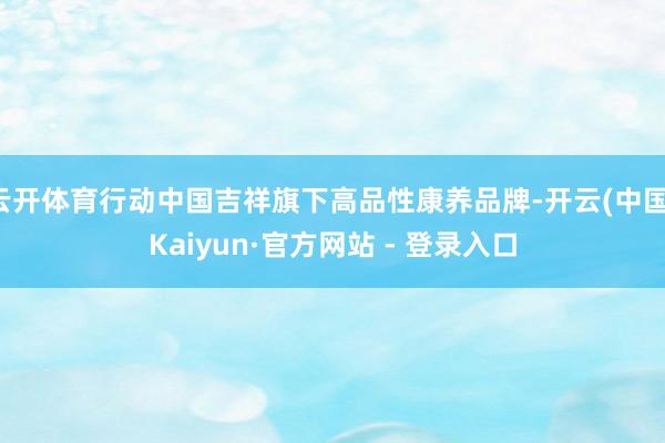 云开体育行动中国吉祥旗下高品性康养品牌-开云(中国)Kaiyun·官方网站 - 登录入口