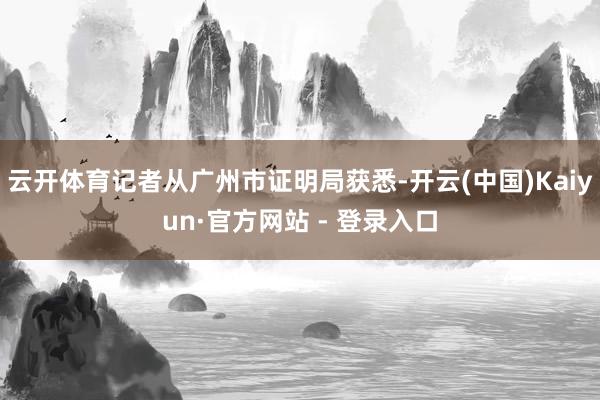 云开体育记者从广州市证明局获悉-开云(中国)Kaiyun·官方网站 - 登录入口