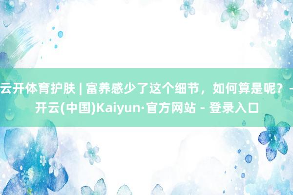 云开体育护肤 | 富养感少了这个细节，如何算是呢？-开云(中国)Kaiyun·官方网站 - 登录入口