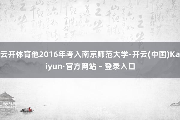 云开体育他2016年考入南京师范大学-开云(中国)Kaiyun·官方网站 - 登录入口