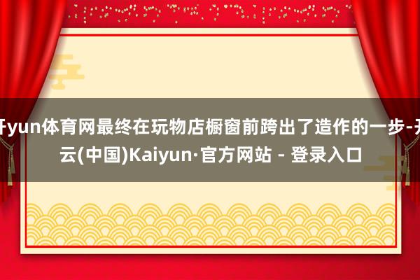 开yun体育网最终在玩物店橱窗前跨出了造作的一步-开云(中国)Kaiyun·官方网站 - 登录入口
