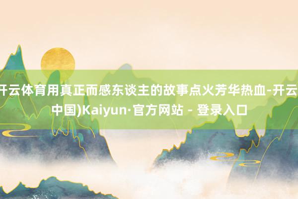 开云体育用真正而感东谈主的故事点火芳华热血-开云(中国)Kaiyun·官方网站 - 登录入口