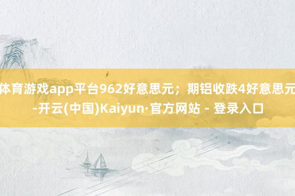 体育游戏app平台962好意思元;期铝收跌4好意思元-开云(中国)Kaiyun·官方网站 - 登录入口