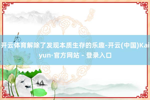 开云体育解除了发现本质生存的乐趣-开云(中国)Kaiyun·官方网站 - 登录入口