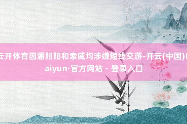 云开体育因潘阳阳和索威均涉嫌短线交游-开云(中国)Kaiyun·官方网站 - 登录入口