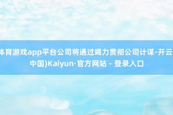 体育游戏app平台公司将通过竭力贯彻公司计谋-开云(中国)Kaiyun·官方网站 - 登录入口