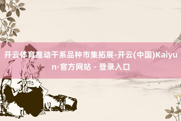 开云体育推动干系品种市集拓展-开云(中国)Kaiyun·官方网站 - 登录入口