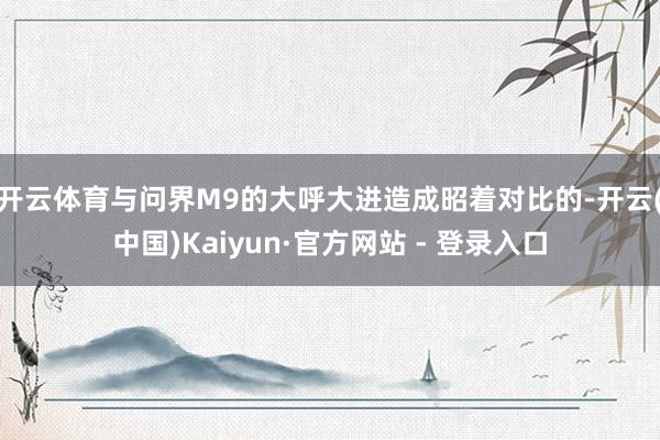 开云体育 与问界M9的大呼大进造成昭着对比的-开云(中国)Kaiyun·官方网站 - 登录入口