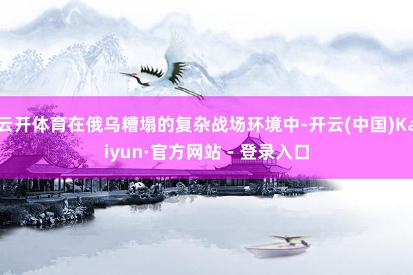 云开体育在俄乌糟塌的复杂战场环境中-开云(中国)Kaiyun·官方网站 - 登录入口