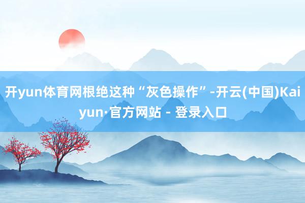 开yun体育网根绝这种“灰色操作”-开云(中国)Kaiyun·官方网站 - 登录入口