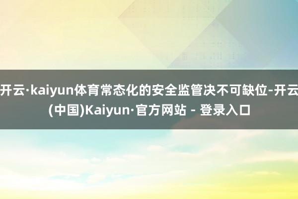 开云·kaiyun体育常态化的安全监管决不可缺位-开云(中国)Kaiyun·官方网站 - 登录入口