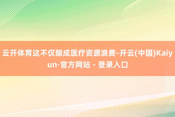 云开体育这不仅酿成医疗资源浪费-开云(中国)Kaiyun·官方网站 - 登录入口