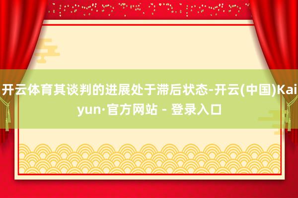 开云体育其谈判的进展处于滞后状态-开云(中国)Kaiyun·官方网站 - 登录入口
