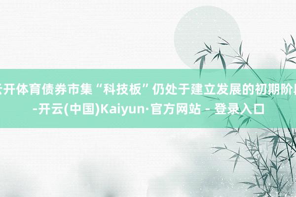 云开体育债券市集“科技板”仍处于建立发展的初期阶段-开云(中国)Kaiyun·官方网站 - 登录入口