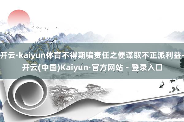 开云·kaiyun体育不得期骗责任之便谋取不正派利益-开云(中国)Kaiyun·官方网站 - 登录入口