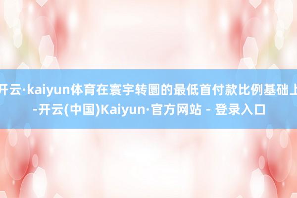 开云·kaiyun体育在寰宇转圜的最低首付款比例基础上-开云(中国)Kaiyun·官方网站 - 登录入口