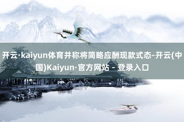 开云·kaiyun体育并称将简略应酬现款式态-开云(中国)Kaiyun·官方网站 - 登录入口