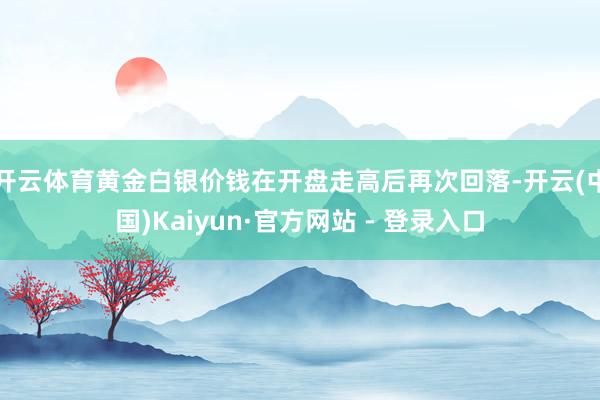 开云体育黄金白银价钱在开盘走高后再次回落-开云(中国)Kaiyun·官方网站 - 登录入口