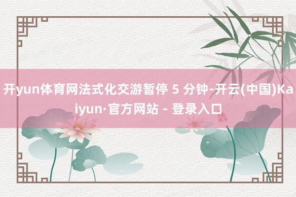 开yun体育网法式化交游暂停 5 分钟-开云(中国)Kaiyun·官方网站 - 登录入口