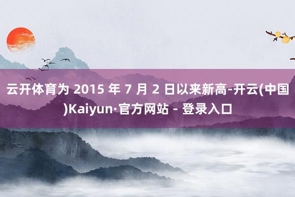 云开体育为 2015 年 7 月 2 日以来新高-开云(中国)Kaiyun·官方网站 - 登录入口
